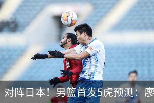 对阵日本！男篮首发5虎预测：廖三宁只能替补，赵继伟搭配杨瀚森